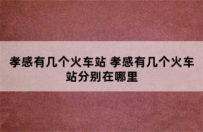 孝感有几个火车站 孝感有几个火车站分别在哪里